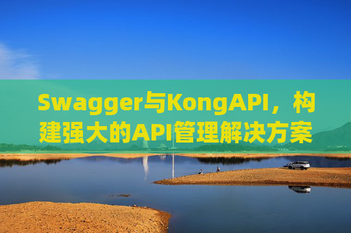Swagger与KongAPI,构建强大的API管理解决方案